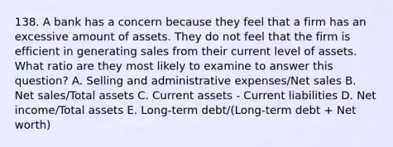 138. A bank has a concern because they feel that a firm has an excessive amount of assets. They do not feel that the firm is efficient in generating sales from their current level of assets. What ratio are they most likely to examine to answer this question? A. Selling and administrative expenses/Net sales B. Net sales/Total assets C. Current assets - Current liabilities D. Net income/Total assets E. Long-term debt/(Long-term debt + Net worth)