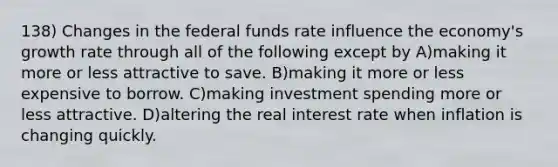 138) Changes in the federal funds rate influence the economy's growth rate through all of the following except by A)making it more or less attractive to save. B)making it more or less expensive to borrow. C)making investment spending more or less attractive. D)altering the real interest rate when inflation is changing quickly.