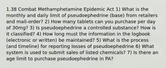 1.38 Combat Methamphetamine Epidemic Act 1) What is the monthly and daily limit of pseudoephedrine (base) from retailers and mail-order? 2) How many tablets can you purchase per day of 30mg? 3) Is pseudoephedrine a controlled substance? How is it classified? 4) How long must the information in the logbook (electronic or written) be maintained? 5) What is the process (and timeline) for reporting losses of pseudoephedrine 6) What system is used to submit sales of listed chemicals? 7) Is there an age limit to purchase pseudoephedrine in PA?