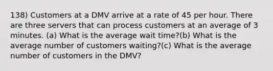 138) Customers at a DMV arrive at a rate of 45 per hour. There are three servers that can process customers at an average of 3 minutes. (a) What is the average wait time?(b) What is the average number of customers waiting?(c) What is the average number of customers in the DMV?