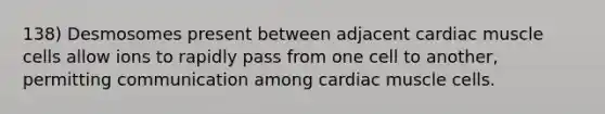 138) Desmosomes present between adjacent cardiac muscle cells allow ions to rapidly pass from one cell to another, permitting communication among cardiac muscle cells.