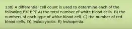 138) A differential cell count is used to determine each of the following EXCEPT A) the total number of white blood cells. B) the numbers of each type of white blood cell. C) the number of red blood cells. D) leukocytosis. E) leukopenia.