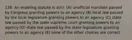 138. An enabling statute is a(n): (A) unofficial mandate passed by Congress granting powers to an agency (B) local law passed by the local legislature granting powers to an agency (C) state law passed by the state supreme court granting powers to an agency (D) state law passed by the state legislature granting powers to an agency (E) none of the other choices are correct