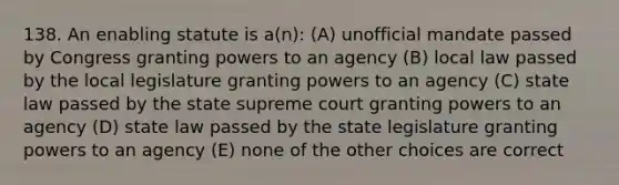 138. An enabling statute is a(n): (A) unofficial mandate passed by Congress granting powers to an agency (B) local law passed by the local legislature granting powers to an agency (C) state law passed by the state supreme court granting powers to an agency (D) state law passed by the state legislature granting powers to an agency (E) none of the other choices are correct