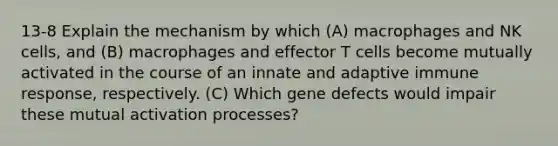 13-8 Explain the mechanism by which (A) macrophages and NK cells, and (B) macrophages and effector T cells become mutually activated in the course of an innate and adaptive immune response, respectively. (C) Which gene defects would impair these mutual activation processes?