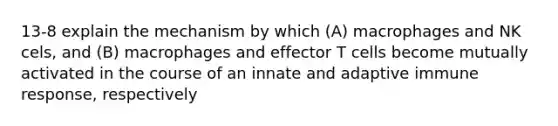 13-8 explain the mechanism by which (A) macrophages and NK cels, and (B) macrophages and effector T cells become mutually activated in the course of an innate and adaptive immune response, respectively