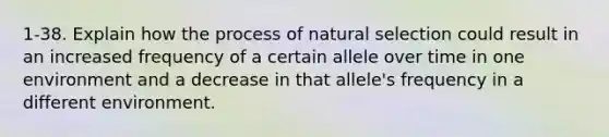 1-38. Explain how the process of natural selection could result in an increased frequency of a certain allele over time in one environment and a decrease in that allele's frequency in a different environment.