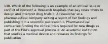 138. Which of the following is an example of an ethical issue or conflict of interest? a. Research hospitals that pay researchers to design and interpret drug trials b. A researcher at a pharmaceutical company writing a report of her findings and publishing it in a scientific publication c. Pharmaceutical companies funding the clinical trials required for new drugs as part of the FDA's approval process d. An academic institution that studies a medical device and releases its findings for publication