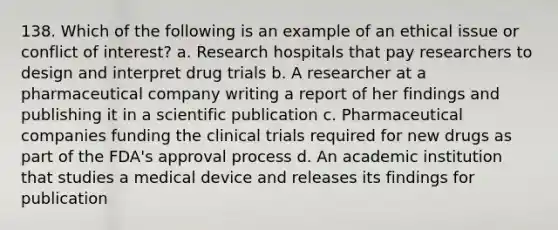 138. Which of the following is an example of an ethical issue or conflict of interest? a. Research hospitals that pay researchers to design and interpret drug trials b. A researcher at a pharmaceutical company writing a report of her findings and publishing it in a scientific publication c. Pharmaceutical companies funding the clinical trials required for new drugs as part of the FDA's approval process d. An academic institution that studies a medical device and releases its findings for publication