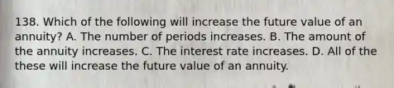 138. Which of the following will increase the future value of an annuity? A. The number of periods increases. B. The amount of the annuity increases. C. The interest rate increases. D. All of the these will increase the future value of an annuity.