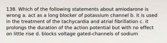 138. Which of the following statements about amiodarone is wrong a. act as a long blocker of potassium channel b. it is used in the treatment of the tachycardia and atrial fibrillation c. it prolongs the duration of the action potential but with no effect on little rise d. blocks voltage gated-channels of sodium