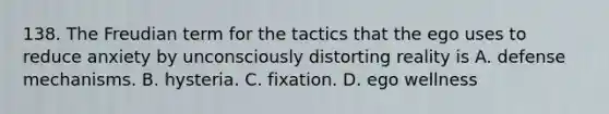 138. The Freudian term for the tactics that the ego uses to reduce anxiety by unconsciously distorting reality is A. defense mechanisms. B. hysteria. C. fixation. D. ego wellness