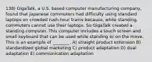 138) GigaTalk, a U.S. based computer manufacturing company, found that Japanese commuters had difficulty using standard laptops on crowded rush-hour trains because, while standing, commuters cannot use their laptops. So GigaTalk created a standing computer. This computer includes a touch screen and small keyboard that can be used while standing or on the move. This is an example of ________. A) straight product extension B) standardized global marketing C) product adaptation D) dual adaptation E) communication adaptation