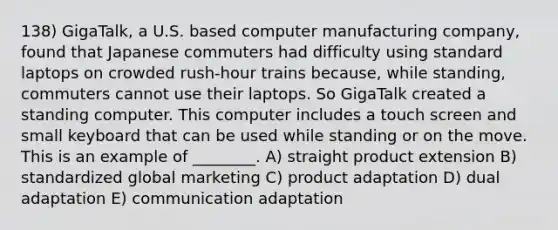 138) GigaTalk, a U.S. based computer manufacturing company, found that Japanese commuters had difficulty using standard laptops on crowded rush-hour trains because, while standing, commuters cannot use their laptops. So GigaTalk created a standing computer. This computer includes a touch screen and small keyboard that can be used while standing or on the move. This is an example of ________. A) straight product extension B) standardized global marketing C) product adaptation D) dual adaptation E) communication adaptation