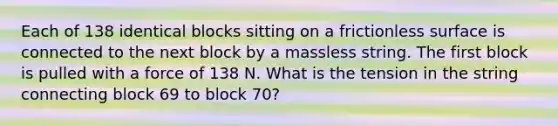 Each of 138 identical blocks sitting on a frictionless surface is connected to the next block by a massless string. The first block is pulled with a force of 138 N. What is the tension in the string connecting block 69 to block 70?