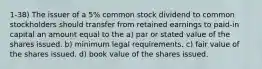 1-38) The issuer of a 5% common stock dividend to common stockholders should transfer from retained earnings to paid-in capital an amount equal to the a) par or stated value of the shares issued. b) minimum legal requirements. c) fair value of the shares issued. d) book value of the shares issued.