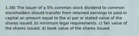 1-38) The issuer of a 5% common stock dividend to common stockholders should transfer from retained earnings to paid-in capital an amount equal to the a) par or stated value of the shares issued. b) minimum legal requirements. c) fair value of the shares issued. d) book value of the shares issued.