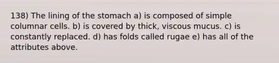 138) The lining of the stomach a) is composed of simple columnar cells. b) is covered by thick, viscous mucus. c) is constantly replaced. d) has folds called rugae e) has all of the attributes above.