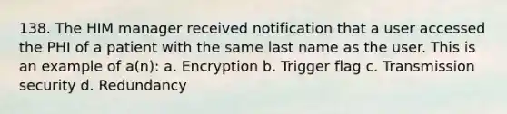 138. The HIM manager received notification that a user accessed the PHI of a patient with the same last name as the user. This is an example of a(n): a. Encryption b. Trigger flag c. Transmission security d. Redundancy