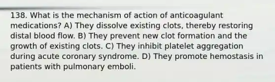 138. What is the mechanism of action of anticoagulant medications? A) They dissolve existing clots, thereby restoring distal blood flow. B) They prevent new clot formation and the growth of existing clots. C) They inhibit platelet aggregation during acute coronary syndrome. D) They promote hemostasis in patients with pulmonary emboli.