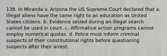 138. In Miranda v. Arizona the US Supreme Court declared that a. Illegal aliens have the same right to an education as United States citizens. b. Evidence seized during an illegal search cannot be used in court. c. <a href='https://www.questionai.com/knowledge/k15TsidlpG-affirmative-action' class='anchor-knowledge'>affirmative action</a> programs cannot employ numerical quotas. d. Police must inform criminal suspects of their constitutional rights before questioning suspects after their arrest.