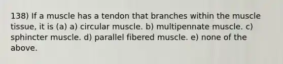 138) If a muscle has a tendon that branches within the muscle tissue, it is (a) a) circular muscle. b) multipennate muscle. c) sphincter muscle. d) parallel fibered muscle. e) none of the above.