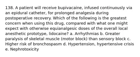 138. A patient will receive bupivacaine, infused continuously via an epidural catheter, for prolonged analgesia during postoperative recovery. Which of the following is the greatest concern when using this drug, compared with what one might expect with otherwise equianalgesic doses of the overall local anesthetic prototype, lidocaine? a. Arrhythmias b. Greater paralysis of skeletal muscle (motor block) than sensory block c. Higher risk of bronchospasm d. Hypertension, hypertensive crisis e. Nephrotoxicity