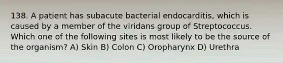 138. A patient has subacute bacterial endocarditis, which is caused by a member of the viridans group of Streptococcus. Which one of the following sites is most likely to be the source of the organism? A) Skin B) Colon C) Oropharynx D) Urethra