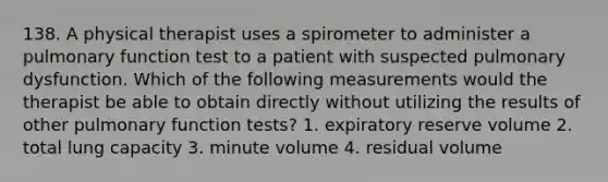 138. A physical therapist uses a spirometer to administer a pulmonary function test to a patient with suspected pulmonary dysfunction. Which of the following measurements would the therapist be able to obtain directly without utilizing the results of other pulmonary function tests? 1. expiratory reserve volume 2. total lung capacity 3. minute volume 4. residual volume