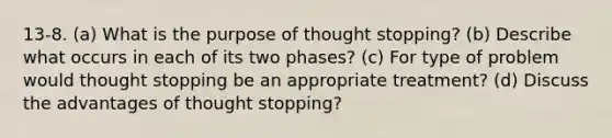 13-8. (a) What is the purpose of thought stopping? (b) Describe what occurs in each of its two phases? (c) For type of problem would thought stopping be an appropriate treatment? (d) Discuss the advantages of thought stopping?