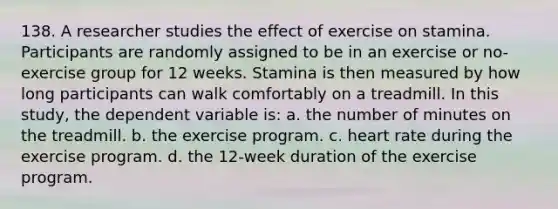 138. A researcher studies the effect of exercise on stamina. Participants are randomly assigned to be in an exercise or no-exercise group for 12 weeks. Stamina is then measured by how long participants can walk comfortably on a treadmill. In this study, the dependent variable is: a. the number of minutes on the treadmill. b. the exercise program. c. heart rate during the exercise program. d. the 12-week duration of the exercise program.