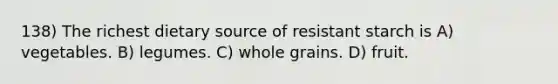 138) The richest dietary source of resistant starch is A) vegetables. B) legumes. C) whole grains. D) fruit.