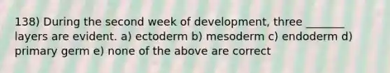 138) During the second week of development, three _______ layers are evident. a) ectoderm b) mesoderm c) endoderm d) primary germ e) none of the above are correct