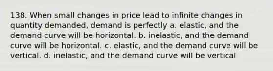 138. When small changes in price lead to infinite changes in quantity demanded, demand is perfectly a. elastic, and the demand curve will be horizontal. b. inelastic, and the demand curve will be horizontal. c. elastic, and the demand curve will be vertical. d. inelastic, and the demand curve will be vertical