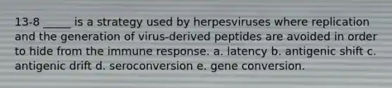 13-8 _____ is a strategy used by herpesviruses where replication and the generation of virus-derived peptides are avoided in order to hide from the immune response. a. latency b. antigenic shift c. antigenic drift d. seroconversion e. gene conversion.