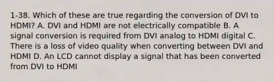 1-38. Which of these are true regarding the conversion of DVI to HDMI? A. DVI and HDMI are not electrically compatible B. A signal conversion is required from DVI analog to HDMI digital C. There is a loss of video quality when converting between DVI and HDMI D. An LCD cannot display a signal that has been converted from DVI to HDMI