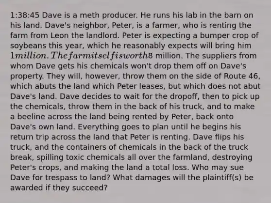 1:38:45 Dave is a meth producer. He runs his lab in the barn on his land. Dave's neighbor, Peter, is a farmer, who is renting the farm from Leon the landlord. Peter is expecting a bumper crop of soybeans this year, which he reasonably expects will bring him 1 million. The farm itself is worth8 million. The suppliers from whom Dave gets his chemicals won't drop them off on Dave's property. They will, however, throw them on the side of Route 46, which abuts the land which Peter leases, but which does not abut Dave's land. Dave decides to wait for the dropoff, then to pick up the chemicals, throw them in the back of his truck, and to make a beeline across the land being rented by Peter, back onto Dave's own land. Everything goes to plan until he begins his return trip across the land that Peter is renting. Dave flips his truck, and the containers of chemicals in the back of the truck break, spilling toxic chemicals all over the farmland, destroying Peter's crops, and making the land a total loss. Who may sue Dave for trespass to land? What damages will the plaintiff(s) be awarded if they succeed?