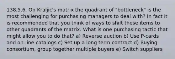 138.5.6. On Kraljic's matrix the quadrant of "bottleneck" is the most challenging for purchasing managers to deal with? In fact it is recommended that you think of ways to shift these items to other quadrants of the matrix. What is one purchasing tactic that might allow you to do that? a) Reverse auction b) Use P-cards and on-line catalogs c) Set up a long term contract d) Buying consortium, group together multiple buyers e) Switch suppliers