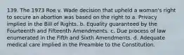 139. The 1973 Roe v. Wade decision that upheld a woman's right to secure an abortion was based on the right to a. Privacy implied in the Bill of Rights. b. Equality guaranteed by the Fourteenth and Fifteenth Amendments. c. Due process of law enumerated in the Fifth and Sixth Amendments. d. Adequate medical care implied in the Preamble to the Constitution.