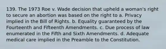 139. The 1973 Roe v. Wade decision that upheld a woman's right to secure an abortion was based on the right to a. Privacy implied in the Bill of Rights. b. Equality guaranteed by the Fourteenth and Fifteenth Amendments. c. Due process of law enumerated in the Fifth and Sixth Amendments. d. Adequate medical care implied in the Preamble to the Constitution.