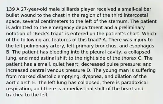 139 A 27-year-old male billiards player received a small-caliber bullet wound to the chest in the region of the third intercostal space, several centimeters to the left of the sternum. The patient is admitted to the emergency department and a preliminary notation of "Beck's triad" is entered on the patient's chart. Which of the following are features of this triad? A. There was injury to the left pulmonary artery, left primary bronchus, and esophagus B. The patient has bleeding into the pleural cavity, a collapsed lung, and mediastinal shift to the right side of the thorax C. The patient has a small, quiet heart; decreased pulse pressure; and increased central venous pressure D. The young man is suffering from marked diastolic emptying, dyspnea, and dilation of the aortic arch E. The left lung has collapsed, there is paradoxical respiration, and there is a mediastinal shift of the heart and trachea to the left