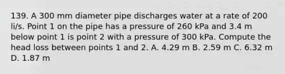 139. A 300 mm diameter pipe discharges water at a rate of 200 li/s. Point 1 on the pipe has a pressure of 260 kPa and 3.4 m below point 1 is point 2 with a pressure of 300 kPa. Compute the head loss between points 1 and 2. A. 4.29 m B. 2.59 m C. 6.32 m D. 1.87 m