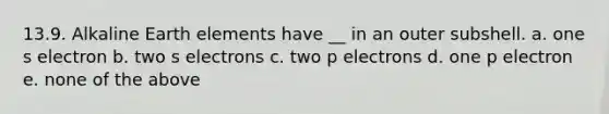 13.9. Alkaline Earth elements have __ in an outer subshell. a. one s electron b. two s electrons c. two p electrons d. one p electron e. none of the above