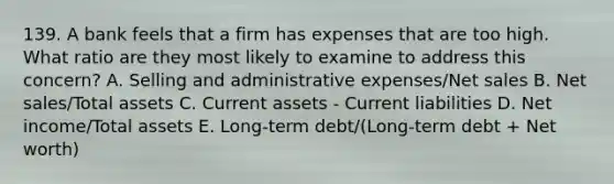 139. A bank feels that a firm has expenses that are too high. What ratio are they most likely to examine to address this concern? A. Selling and administrative expenses/Net sales B. Net sales/Total assets C. Current assets - Current liabilities D. Net income/Total assets E. Long-term debt/(Long-term debt + Net worth)