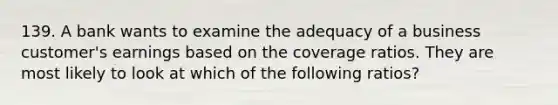 139. A bank wants to examine the adequacy of a business customer's earnings based on the coverage ratios. They are most likely to look at which of the following ratios?