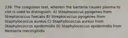 139. The coagulase test, wherein the bacteria causes plasma to clot is used to distinguish: A) Streptococcus pyogenes from Streptococcus faecalis B) Streptococcus pyogenes from Staphylococcus aureus C) Staphylococcus aureus from Staphylococcus epidermidis D) Staphylococcus epidermidis from Neisseria meningitidis