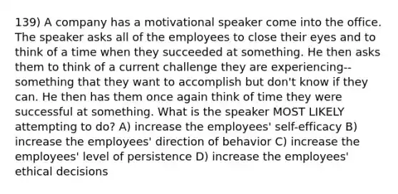 139) A company has a motivational speaker come into the office. The speaker asks all of the employees to close their eyes and to think of a time when they succeeded at something. He then asks them to think of a current challenge they are experiencing--something that they want to accomplish but don't know if they can. He then has them once again think of time they were successful at something. What is the speaker MOST LIKELY attempting to do? A) increase the employees' self-efficacy B) increase the employees' direction of behavior C) increase the employees' level of persistence D) increase the employees' ethical decisions