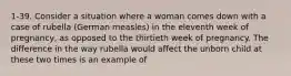 1-39. Consider a situation where a woman comes down with a case of rubella (German measles) in the eleventh week of pregnancy, as opposed to the thirtieth week of pregnancy. The difference in the way rubella would affect the unborn child at these two times is an example of