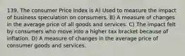 139. The consumer Price Index is A) Used to measure the impact of business speculation on consumers. B) A measure of changes in the average price of all goods and services. C) The impact felt by consumers who move into a higher tax bracket because of inflation. D) A measure of changes in the average price of consumer goods and services.