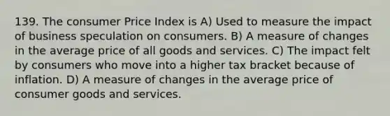 139. The consumer Price Index is A) Used to measure the impact of business speculation on consumers. B) A measure of changes in the average price of all goods and services. C) The impact felt by consumers who move into a higher tax bracket because of inflation. D) A measure of changes in the average price of consumer goods and services.